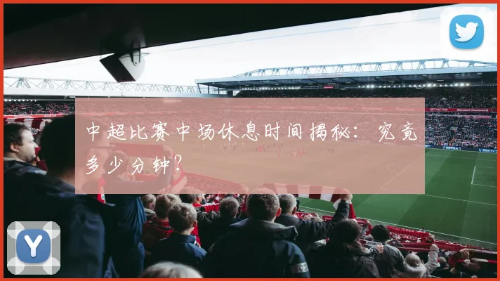 中超比赛中场休息时间揭秘：究竟多少分钟？