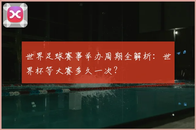 世界足球赛事举办周期全解析：世界杯等大赛多久一次？