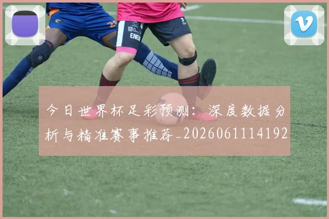 今日世界杯足彩预测：深度数据分析与精准赛事推荐_20260611141924