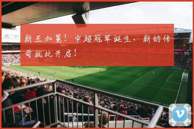 新王加冕！中超冠军诞生，新的传奇就此开启！