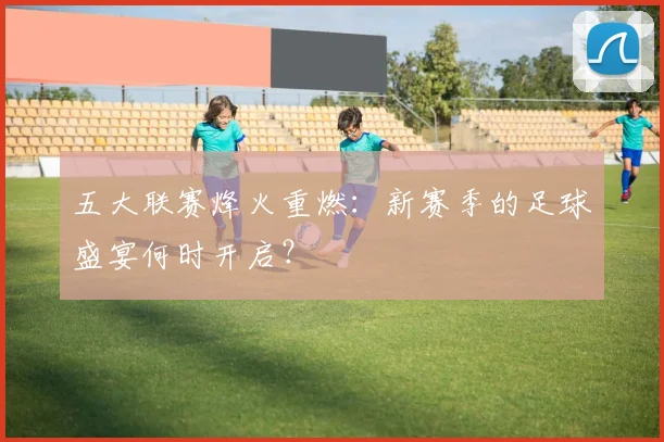 五大联赛烽火重燃：新赛季的足球盛宴何时开启？