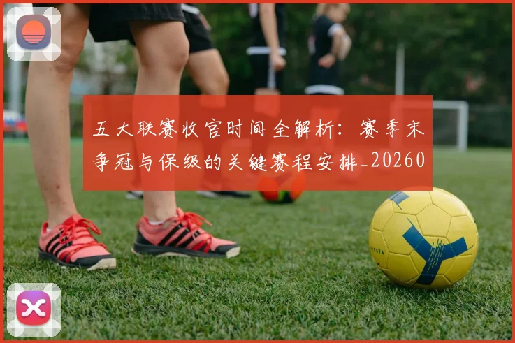 五大联赛收官时间全解析:赛季末争冠与保级的关键赛程安排_20260611141704