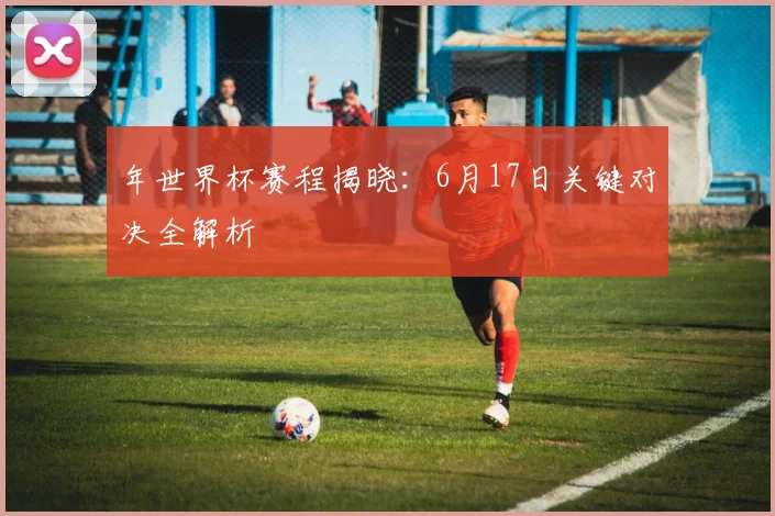 年世界杯赛程揭晓：6月17日关键对决全解析