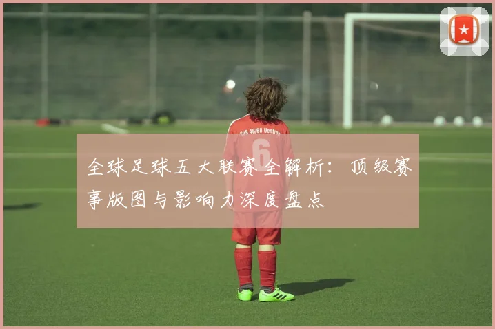 全球足球五大联赛全解析：顶级赛事版图与影响力深度盘点