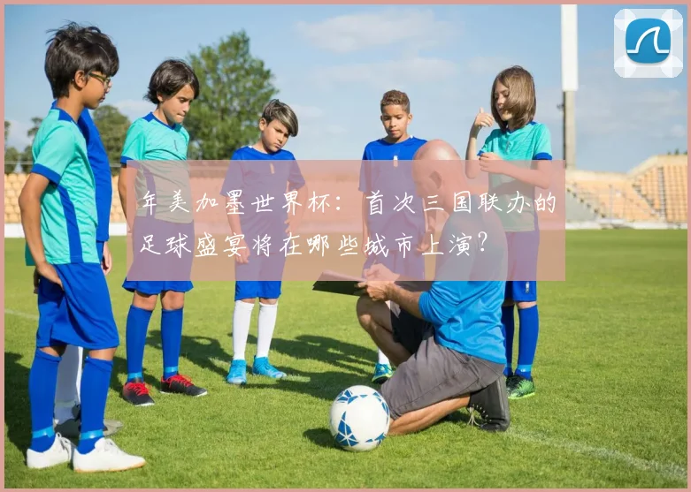 年美加墨世界杯：首次三国联办的足球盛宴将在哪些城市上演？